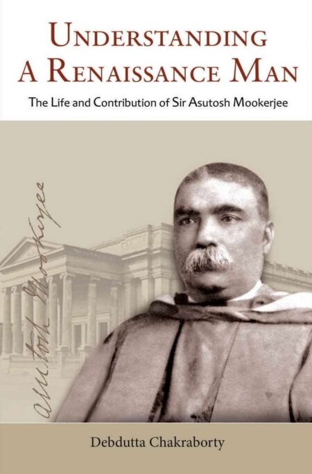 UNDERSTANDING A RENAISSANCE MAN ( THE LIFE AND CONTRIBUTION OF SIR ASUTOSH MOOKERJEE )